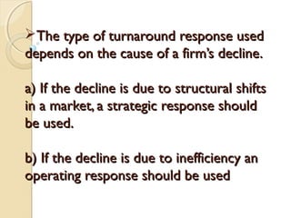 The type of turnaround response used
depends on the cause of a firm’s decline.
a) If the decline is due to structural shifts
in a market, a strategic response should
be used.
b) If the decline is due to inefficiency an
operating response should be used

 