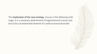 The implication of the new strategy ensues in the following sixth
stage. It is a necessary determinant of organizational success and
has to be a fundamental element of a valid turnaround model.
 
