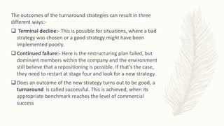 The outcomes of the turnaround strategies can result in three
different ways:-
 Terminal decline:- This is possible for situations, where a bad
strategy was chosen or a good strategy might have been
implemented poorly.
 Continued failure:- Here is the restructuring plan failed, but
dominant members within the company and the environment
still believe that a repositioning is possible. If that’s the case,
they need to restart at stage four and look for a new strategy.
 Does an outcome of the new strategy turns out to be good, a
turnaround is called successful. This is achieved, when its
appropriate benchmark reaches the level of commercial
success
 