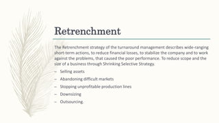 Retrenchment
The Retrenchment strategy of the turnaround management describes wide-ranging
short-term actions, to reduce financial losses, to stabilize the company and to work
against the problems, that caused the poor performance. To reduce scope and the
size of a business through Shrinking Selective Strategy.
– Selling assets
– Abandoning difficult markets
– Stopping unprofitable production lines
– Downsizing
– Outsourcing.
 