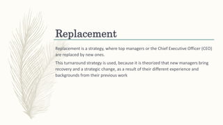 Replacement
Replacement is a strategy, where top managers or the Chief Executive Officer (CEO)
are replaced by new ones.
This turnaround strategy is used, because it is theorized that new managers bring
recovery and a strategic change, as a result of their different experience and
backgrounds from their previous work
 