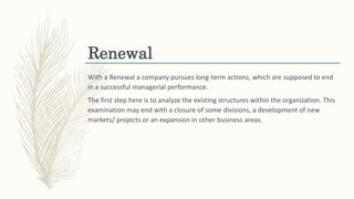 Renewal
With a Renewal a company pursues long-term actions, which are supposed to end
in a successful managerial performance.
The first step here is to analyze the existing structures within the organization. This
examination may end with a closure of some divisions, a development of new
markets/ projects or an expansion in other business areas.
 