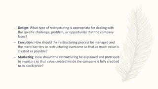 – Design: What type of restructuring is appropriate for dealing with
the specific challenge, problem, or opportunity that the company
faces?
– Execution: How should the restructuring process be managed and
the many barriers to restructuring overcome so that as much value is
created as possible?
– Marketing: How should the restructuring be explained and portrayed
to investors so that value created inside the company is fully credited
to its stock price?
 