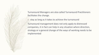 Turnaround Managers are also called Turnaround Practitioners
facilitates the change.
– stay as long as it takes to achieve the turnaround
Turnaround management does not only apply to distressed
companies, it in fact can help in any situation where direction,
strategy or a general change of the ways of working needs to be
implemented
 