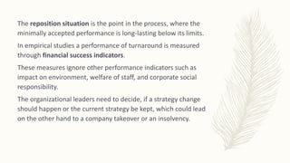 The reposition situation is the point in the process, where the
minimally accepted performance is long-lasting below its limits.
In empirical studies a performance of turnaround is measured
through financial success indicators.
These measures ignore other performance indicators such as
impact on environment, welfare of staff, and corporate social
responsibility.
The organizational leaders need to decide, if a strategy change
should happen or the current strategy be kept, which could lead
on the other hand to a company takeover or an insolvency.
 