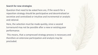 Search for new strategies
Question that need to be asked here are, if the search for a
reposition strategy should be participative and decentralized or
secretive and centralized or intuitive and incremental or analytic
and rational.
Here, the selection must be made quickly, since a second
turnaround may not be possible after a new or existing poor
performance.
This means, that a compressed strategy process is necessary and
therefore an extensive participation and analysis may be
precluded.
 