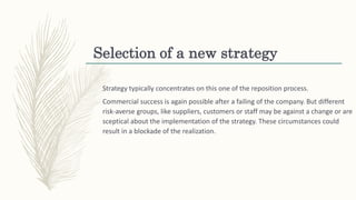 Selection of a new strategy
Strategy typically concentrates on this one of the reposition process.
Commercial success is again possible after a failing of the company. But different
risk-averse groups, like suppliers, customers or staff may be against a change or are
sceptical about the implementation of the strategy. These circumstances could
result in a blockade of the realization.
 