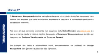 O Que é?

              O Turnaround Management consiste na implementação de um conjunto de acções necessárias para
              renovar uma empresa que ruma ao insucesso empresarial e devolvê-la à normalidade operacional e
              solvabilidade financeira.
TURNAROUND




              Nos casos em que a empresa se encontra num estágio de Maturidade (Stable) do seu ciclo de vida e o
              que se pretende é evitar o inicio do declínio do negócio, o Turnaround Management pode também ser
              designado por Business Transformation ou Corporate Renewal.



              Em qualquer dos casos é recomendável iniciar, simultaneamente, um processo de Change
              Management, para garantir o sucesso de todo o processo.
                                                                                                                       2
                                                                                                                   2
 