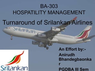BA-303 HOSPATILITY MANAGEMENT Turnaround of Srilankan Airlines An Effort by:- AnirudhBhandegbaonkar PGDBA III Sem G.S.B.A, Greater Noida  