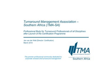 Jan van der Walt (Director: Certification) March 2010 Turnaround Management Association – Southern Africa  (TMA-SA) Professional Body for Turnaround Professionals of all Disciplines after Launch of the Certification Programme The premier professional community dedicated to corporate renewal and turnaround management 