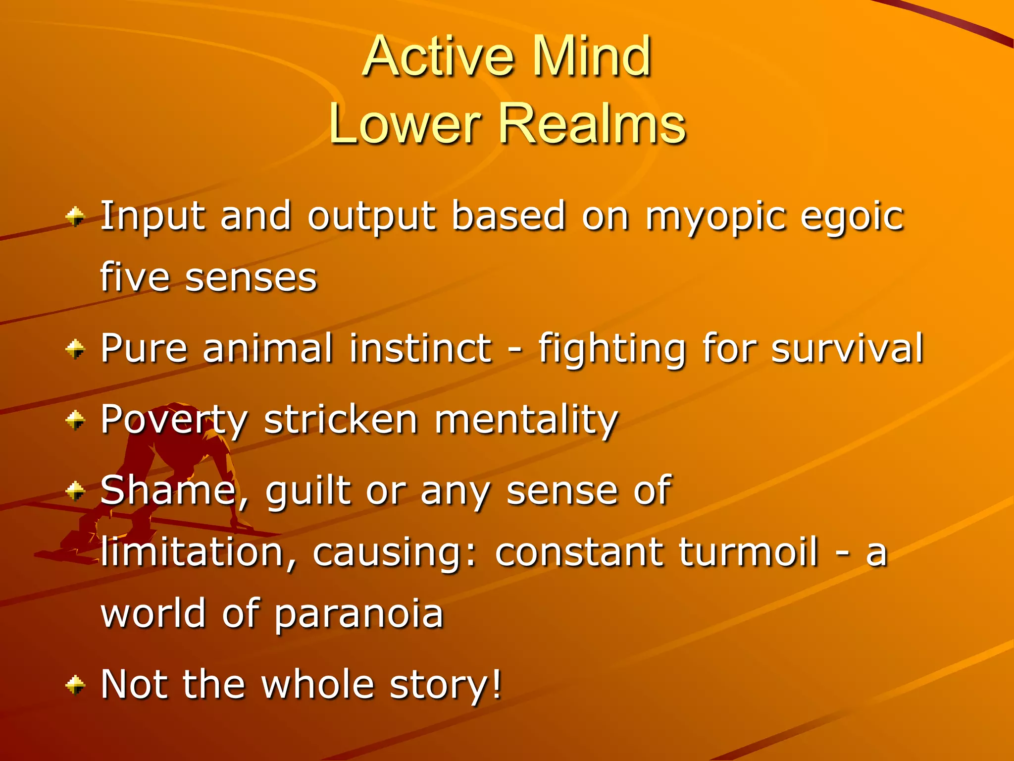 Active Mind
              Lower Realms
Input and output based on myopic egoic
five senses
Pure animal instinct - fighting for survival
Poverty stricken mentality
Shame, guilt or any sense of
limitation, causing: constant turmoil - a
world of paranoia
Not the whole story!
 