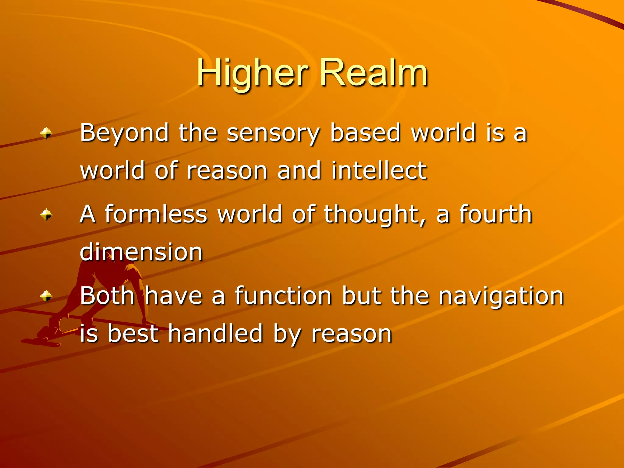 Higher Realm
Beyond the sensory based world is a
world of reason and intellect
A formless world of thought, a fourth
dimension
Both have a function but the navigation
is best handled by reason
 