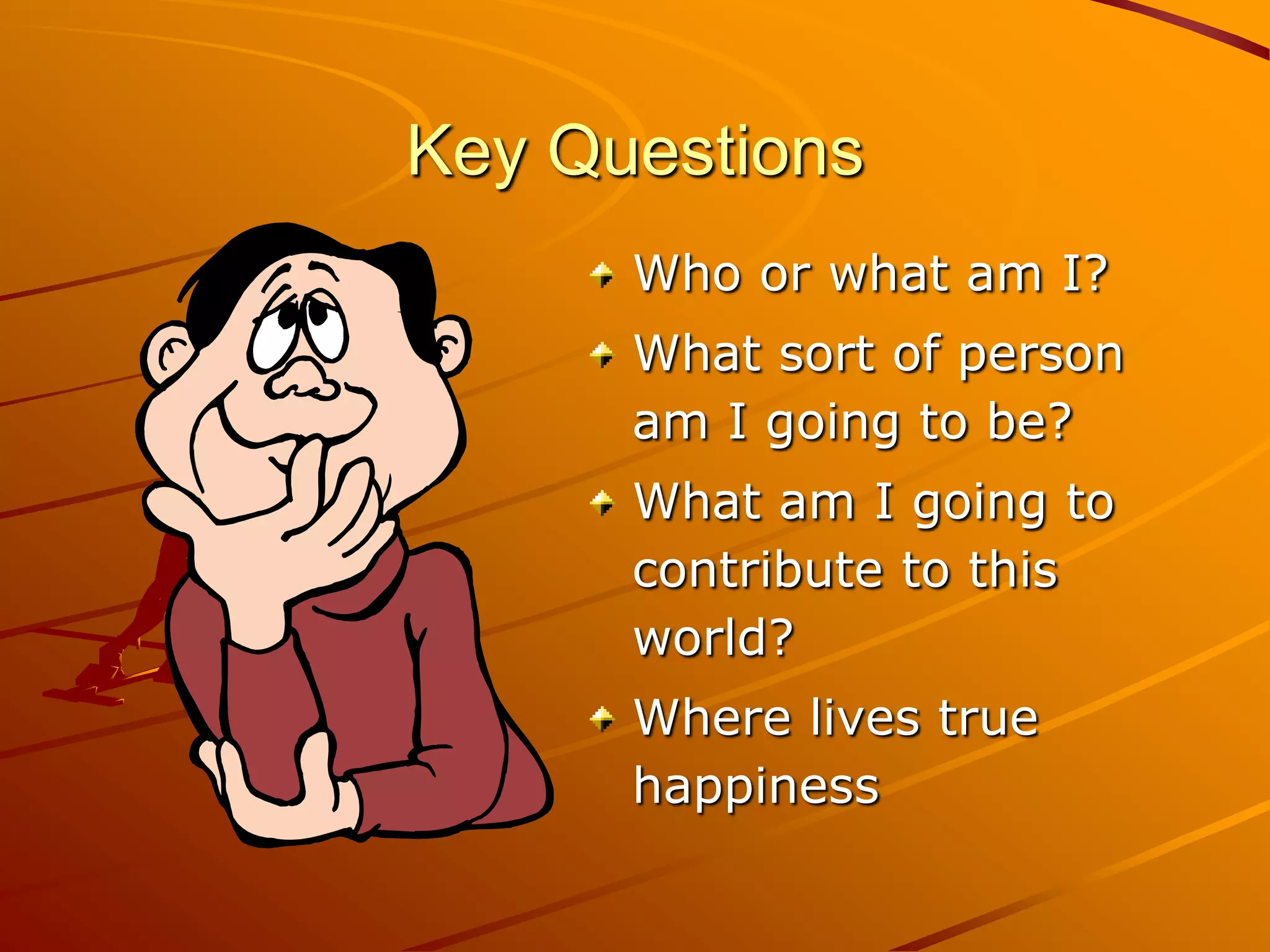Key Questions
      Who or what am I?
      What sort of person
      am I going to be?
      What am I going to
      contribute to this
      world?
      Where lives true
      happiness
 