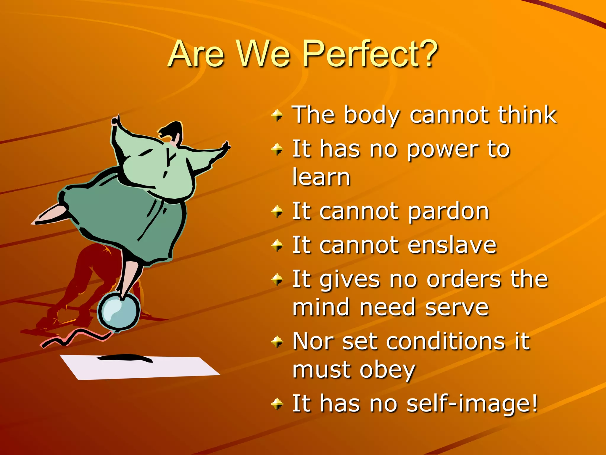 Are We Perfect?
      The body cannot think
      It has no power to
      learn
      It cannot pardon
      It cannot enslave
      It gives no orders the
      mind need serve
      Nor set conditions it
      must obey
      It has no self-image!
 