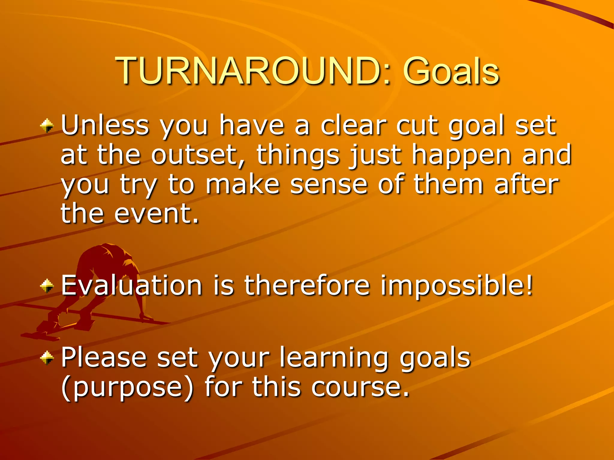 TURNAROUND: Goals
Unless you have a clear cut goal set
at the outset, things just happen and
you try to make sense of them after
the event.

Evaluation is therefore impossible!

Please set your learning goals
(purpose) for this course.
 