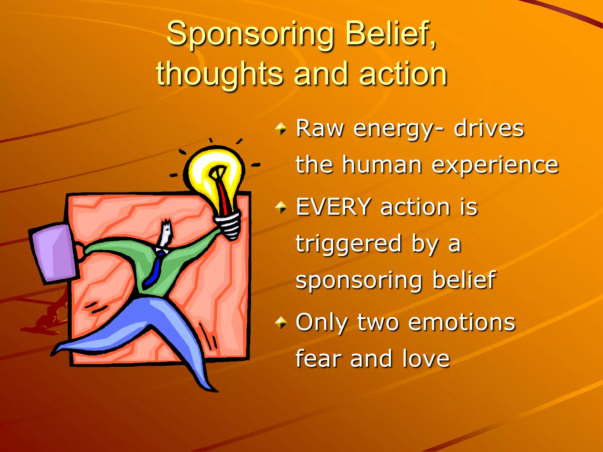 Sponsoring Belief,
thoughts and action
         Raw energy- drives
         the human experience
         EVERY action is
         triggered by a
         sponsoring belief
         Only two emotions
         fear and love
 