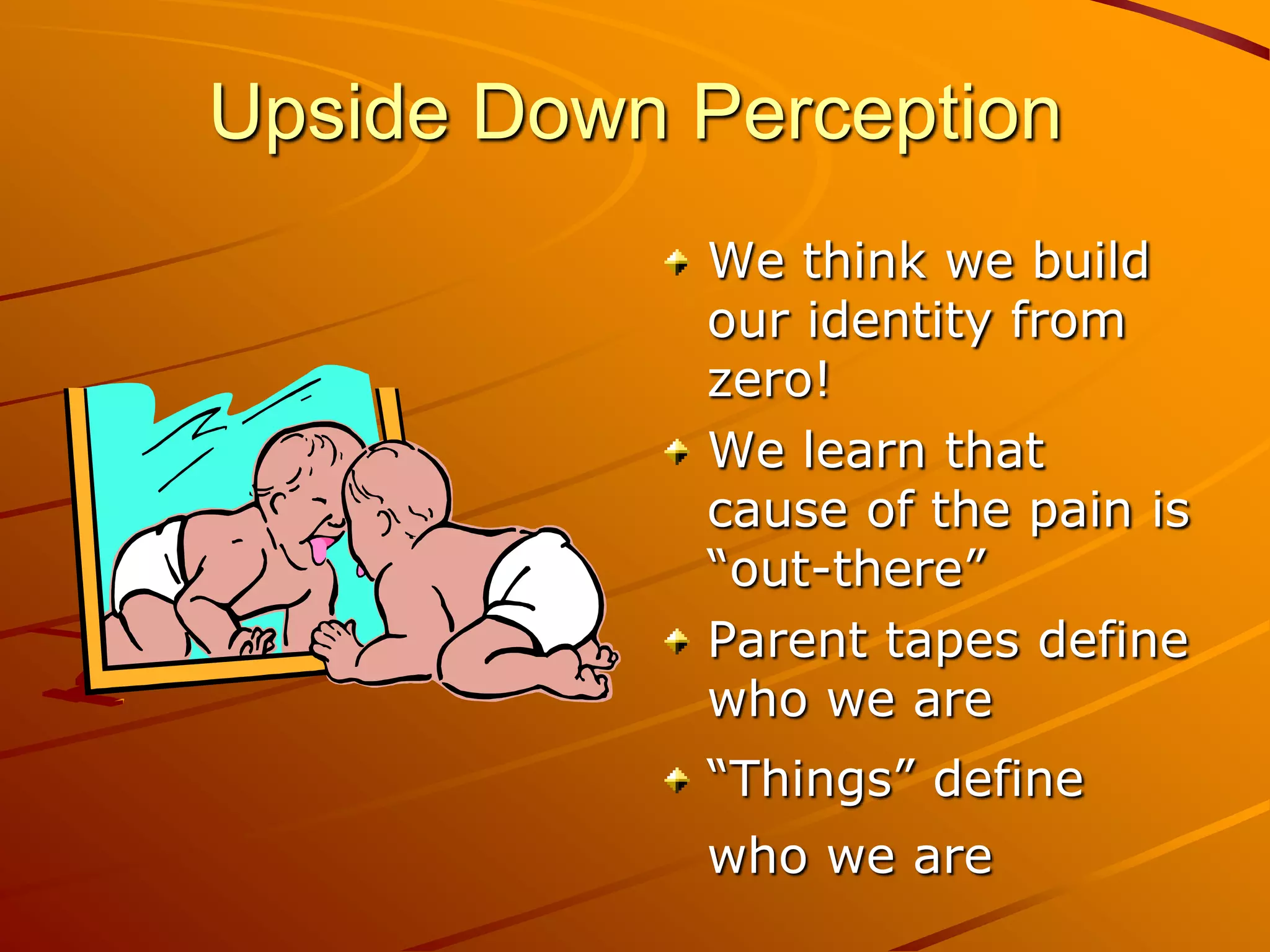 Upside Down Perception
            We think we build
            our identity from
            zero!
            We learn that
            cause of the pain is
            “out-there”
            Parent tapes define
            who we are
            “Things” define
            who we are
 