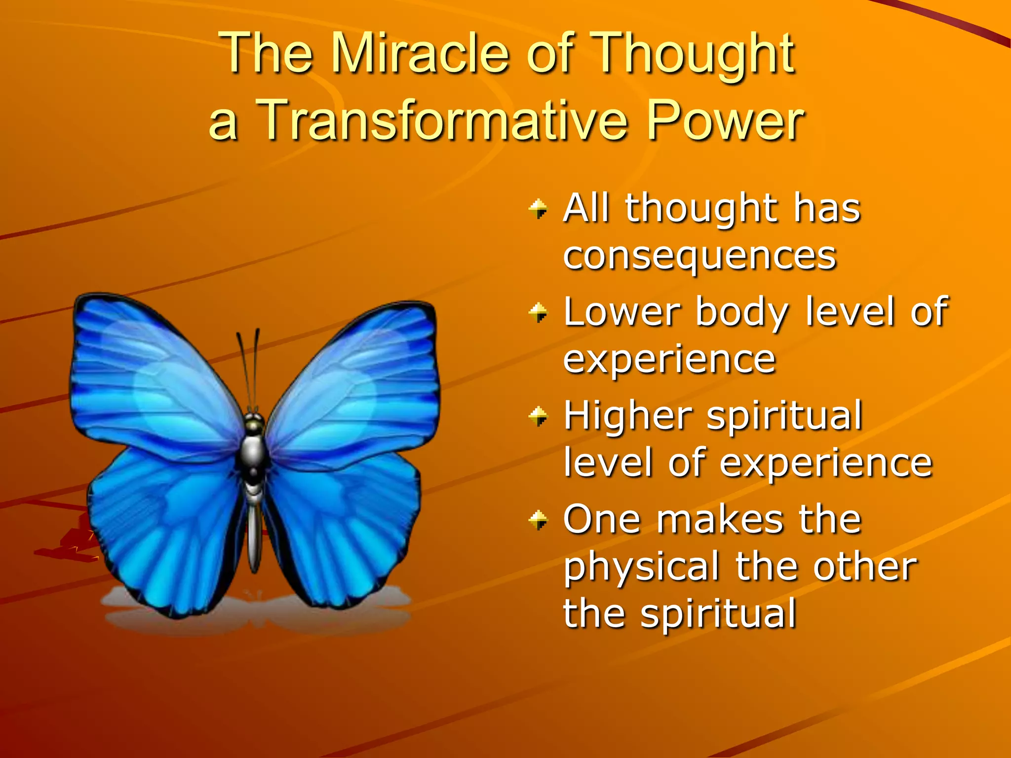 The Miracle of Thought
a Transformative Power
             All thought has
             consequences
             Lower body level of
             experience
             Higher spiritual
             level of experience
             One makes the
             physical the other
             the spiritual
 