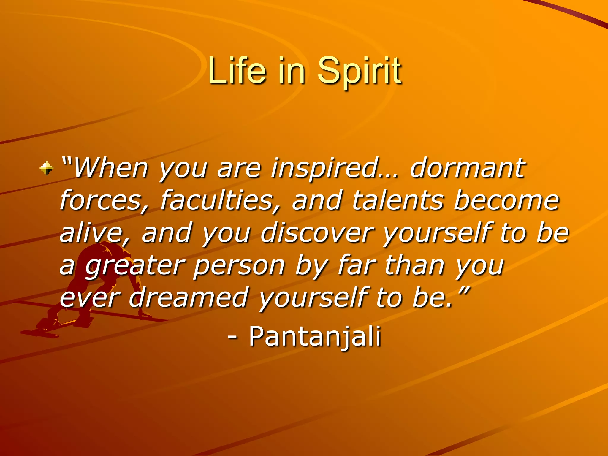 Life in Spirit

“When you are inspired… dormant
forces, faculties, and talents become
alive, and you discover yourself to be
a greater person by far than you
ever dreamed yourself to be.”
             - Pantanjali
 