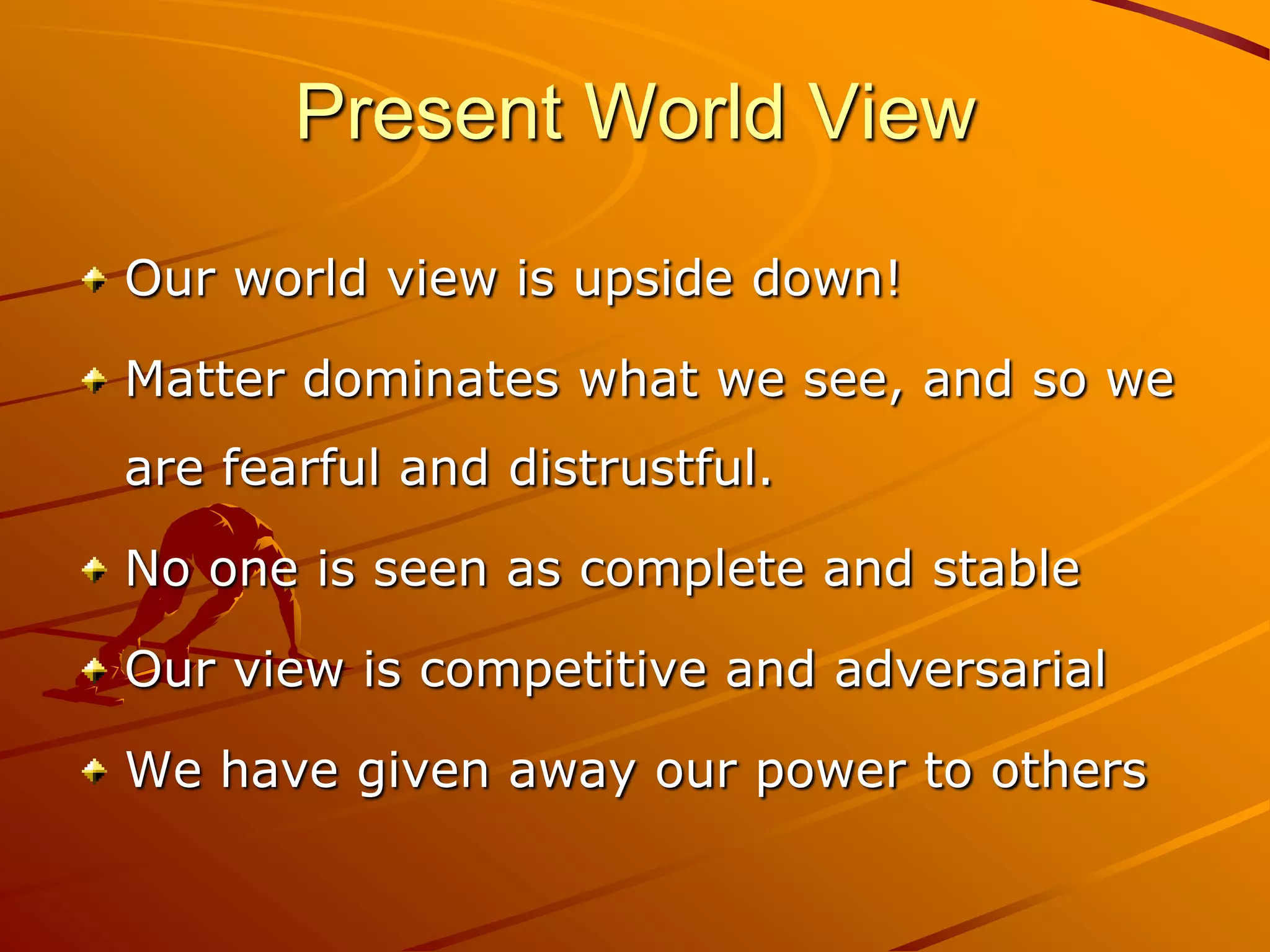 Present World View

Our world view is upside down!

Matter dominates what we see, and so we
are fearful and distrustful.

No one is seen as complete and stable

Our view is competitive and adversarial

We have given away our power to others
 