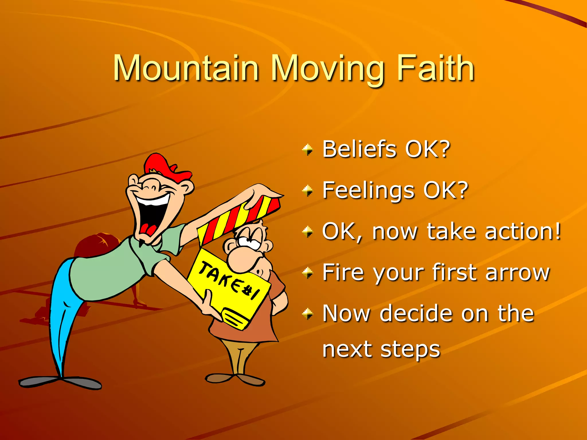 Mountain Moving Faith

            Beliefs OK?
            Feelings OK?
            OK, now take action!
            Fire your first arrow
            Now decide on the
            next steps
 