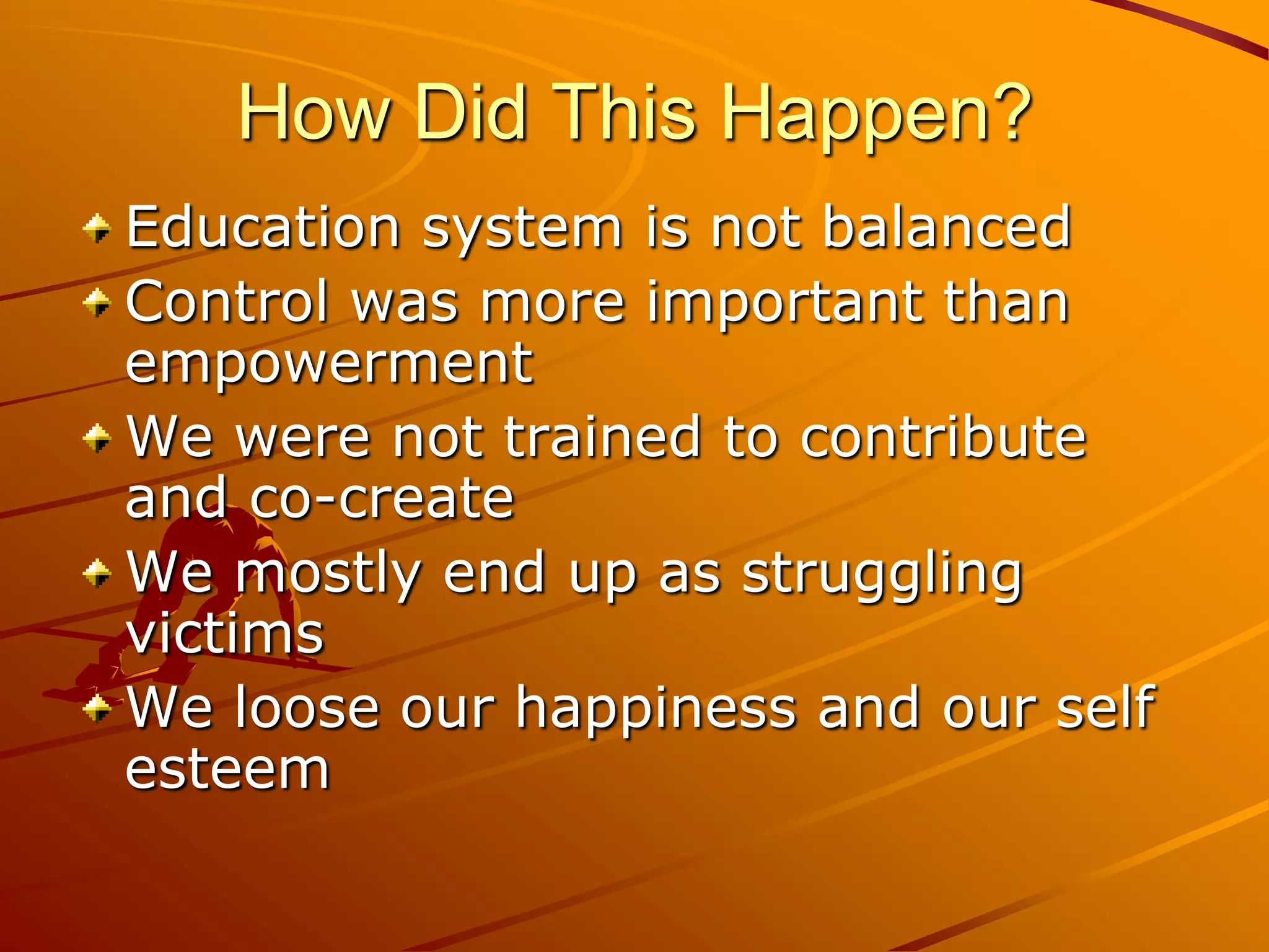 How Did This Happen?
Education system is not balanced
Control was more important than
empowerment
We were not trained to contribute
and co-create
We mostly end up as struggling
victims
We loose our happiness and our self
esteem
 