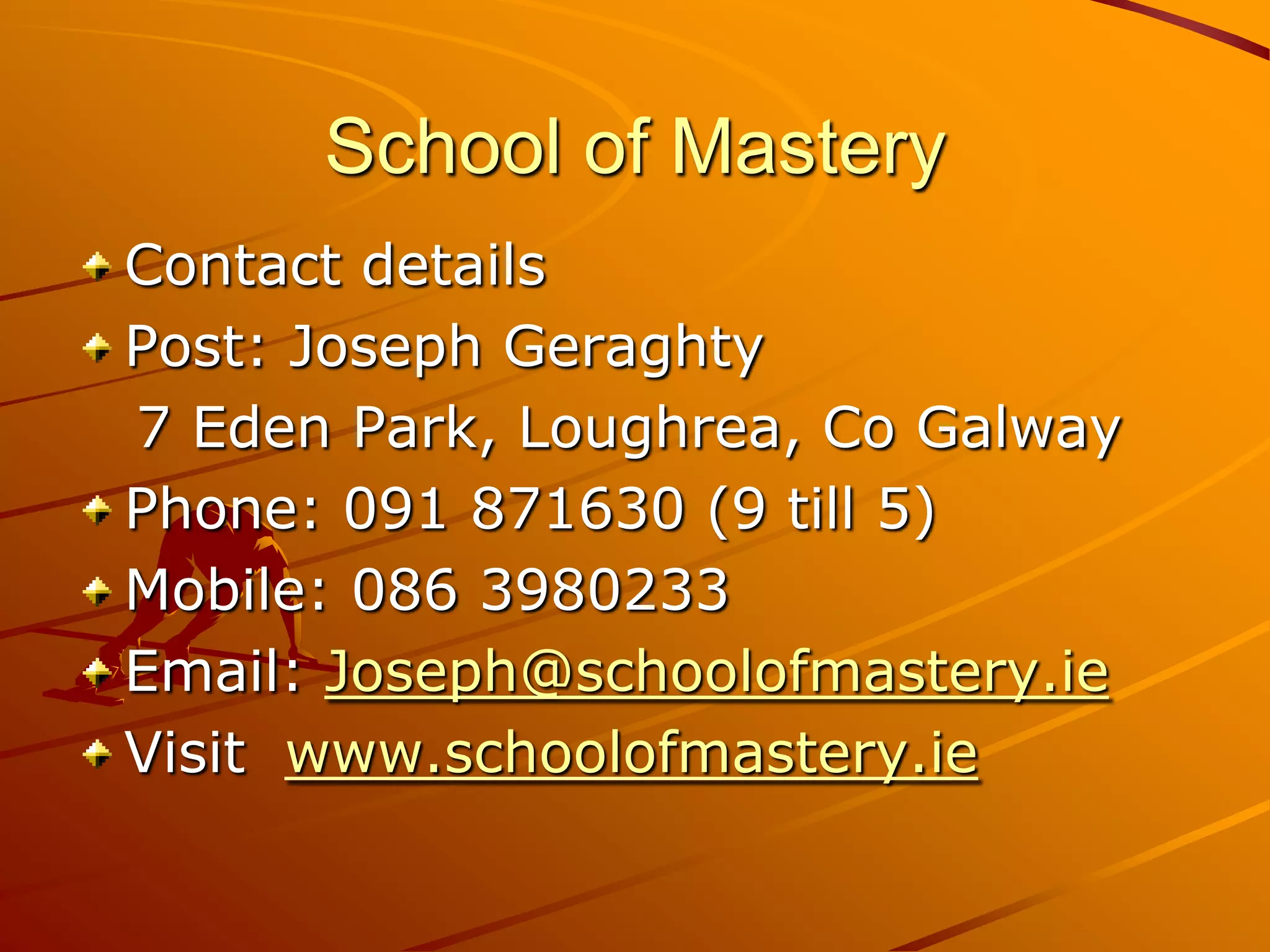 School of Mastery
Contact details
Post: Joseph Geraghty
7 Eden Park, Loughrea, Co Galway
Phone: 091 871630 (9 till 5)
Mobile: 086 3980233
Email: Joseph@schoolofmastery.ie
Visit www.schoolofmastery.ie
 