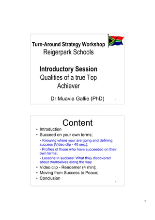 Turn-Around Strategy Workshop
     Reigerpark Schools

   Introductory Session
   Qualities of a true Top
          Achiever
         Dr Muavia Gallie (PhD)                  1




                Content
 • Introduction
 • Succeed on your own terms;
   - Knowing where your are going and defining
   success (Video clip - 40 sec.);
   - Profiles of those who have succeeded on their
   own terms;
   - Lessons in success: What they discovered
   about themselves along the way
 • Video clip - Reedemer (4 min);
 • Moving from Success to Peace;
 • Conclusion
                                                 2




                                                     1
 