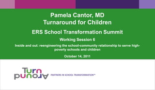 Pamela Cantor, MD
                 Turnaround for Children
          ERS School Transformation Summit
                            Working Session 6
Inside and out: reengineering the school-community relationship to serve high-
                         poverty schools and children

                                October 14, 2011




                      PARTNERS IN SCHOOL TRANSFORMATION™
 