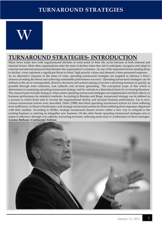 TURNAROUND STRATEGIES
1
January 12, 2021
TURNAROUND STRATEGIES- INTRODUCTION
Many firms today face with organizational declines at some point in their life cycles because of both external and
internal factors. Most often organizations enter the state of decline when they fail to anticipate, recognize and adapt to
external and internal pressures that threaten the organization’s existence. As one of the important factors leading firms
to decline, crises represent a significant threat to firms’ high priority values and demand a time-pressured response.
As an alternative response to the times of crisis, operating turnaround strategies are targeted to enhance a firm’s
chances of ending the threat and achieving sustainable performance recovery. Operating turnaround strategies can be
defined as the set of consequential, directive decisions and actions aiming to reverse a declining business as quickly as
possible through asset reduction, cost cutbacks and revenue generating The conceptual scope of this article is
determined as examining operating turnaround strategy and its variants in a theoretical frame by reviewing literature.
The research part includes testing to what extent operating turnaround strategies are implemented and their effects on
business performance by statistical methods. According to Brandes and Brege, turnaround strategy can be defined as
a process in which firms seek to reverse the organizational decline and increase business performance. Up to now,
various turnaround actions were described. Hofer (1980) described operating turnaround actions for firms suffering
from inefficiency or threat of bankruptcy and strategic turnaround actions for firms suffering from improper alignment
with their markets. According to Hoffer, strategic turnaround choices involve either a new way to compete in the
existing business or entering an altogether new business. On the other hand, operating turnaround strategies aim to
improve efficiency through cost cutbacks, increasing revenues, reducing assets and/or combination of those strategies.
Gordon Bethune- Continental Airlines
 