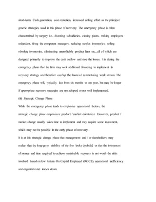 short-term. Cash generation, cost reduction, increased selling effort as the principal
generic strategies used in this phase of recovery. The emergency phase is often
characterized by surgery i.e., divesting subsidiaries, closing plants, making employees
redundant, firing the competent managers, reducing surplus inventories, selling
obsolete inventories, eliminating unprofitable product lines etc., all of which are
designed primarily to improve the cash outflow and stop the losses. It is during the
emergency phase that the firm may seek additional financing to implement its
recovery strategy and therefore overlap the financial restructuring work stream. The
emergency phase will, typically, last from six months to one year, but may be longer
if appropriate recovery strategies are not adopted or not well implemented.
(iii) Strategic Change Phase
While the emergency phase tends to emphasize operational factors, the
strategic change phase emphasizes product / market orientation. However, product /
market change usually takes time to implement and may require some investment,
which may not be possible in the early phase of recovery.
It is at this strategic change phase that management and / or shareholders may
realize that the long-germ viability of the firm looks doubtful, or that the investment
of money and time required to achieve sustainable recovery is not worth the risks
involved based on low Return On Capital Employed (ROCE), operational inefficiency
and organizational knock down.
 
