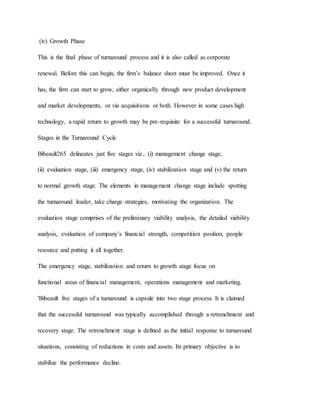 (iv) Growth Phase
This is the final phase of turnaround process and it is also called as corporate
renewal. Before this can begin, the firm’s balance sheet must be improved. Once it
has, the firm can start to grow, either organically through new product development
and market developments, or via acquisitions or both. However in some cases high
technology, a rapid return to growth may be pre-requisite for a successful turnaround.
Stages in the Turnaround Cycle
Bibeault265 delineates just five stages viz., (i) management change stage,
(ii) evaluation stage, (iii) emergency stage, (iv) stabilization stage and (v) the return
to normal growth stage. The elements in management change stage include spotting
the turnaround leader, take charge strategies, motivating the organization. The
evaluation stage comprises of the preliminary viability analysis, the detailed viability
analysis, evaluation of company’s financial strength, competition position, people
resource and putting it all together.
The emergency stage, stabilization and return to growth stage focus on
functional areas of financial management, operations management and marketing.
'Bibeault five stages of a turnaround is capsule into two stage process. It is claimed
that the successful turnaround was typically accomplished through a retrenchment and
recovery stage. The retrenchment stage is defined as the initial response to turnaround
situations, consisting of reductions in costs and assets. Its primary objective is to
stabilize the performance decline.
 