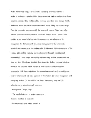 As for the recovery stage, it is to describe a company achieving stability it
begins to emphasize a set of activities that represent the implementation of the firm’s
long term strategy. If the problem of the company arose from poor strategic health,
businesses would concentrate on entrepreneurial moves during the recovery stage.
Thus, the companies may accomplish the turnaround process if they know what
(internal or external factors) situation caused the business failure. While Slatter
envision seven stages including (a) crisis management, (b) selection of the
management for the turnaround, (c) project management for the turnaround,
(d)stakeholder management, (e) business plan development, (f) implementation of the
business plan, and (g) preparing and negotiating the financial plan (financial
restructuring). These stages may overlap and work may be done on more than one
stage at a time. Chowdhury identified four stages viz., decline, response initiation,
transition and outcome, which are seen in both successful and unsuccessful
turnarounds. Neil Harvey elucidates the stages of turnaround as (i) recognizing the
need for a turnaround, (ii) rapid appraisal of the situation, (iii) crisis management and
emergency actions, (iv) the stabilization phase, (v) recovery stage and (vi)
rehabilitation or return to normal processes.
1 Management Change Stage
1. The board of directors or senior management
decides a transition in necessary.
2.The turnaround agent, either internal or
 
