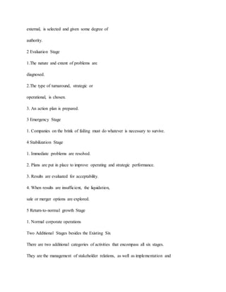 external, is selected and given some degree of
authority.
2 Evaluation Stage
1.The nature and extent of problems are
diagnosed.
2.The type of turnaround, strategic or
operational, is chosen.
3. An action plan is prepared.
3 Emergency Stage
1. Companies on the brink of failing must do whatever is necessary to survive.
4 Stabilization Stage
1. Immediate problems are resolved.
2. Plans are put in place to improve operating and strategic performance.
3. Results are evaluated for acceptability.
4. When results are insufficient, the liquidation,
sale or merger options are explored.
5 Return-to-normal growth Stage
1. Normal corporate operations
Two Additional Stages besides the Existing Six
There are two additional categories of activities that encompass all six stages.
They are the management of stakeholder relations, as well as implementation and
 