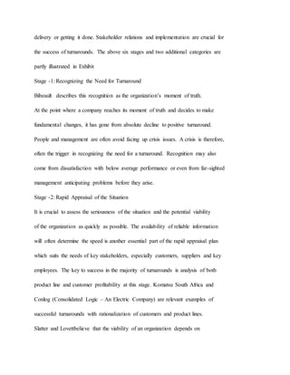 delivery or getting it done. Stakeholder relations and implementation are crucial for
the success of turnarounds. The above six stages and two additional categories are
partly illustrated in Exhibit
Stage -1: Recognizing the Need for Turnaround
Bibeault describes this recognition as the organization’s moment of truth.
At the point where a company reaches its moment of truth and decides to make
fundamental changes, it has gone from absolute decline to positive turnaround.
People and management are often avoid facing up crisis issues. A crisis is therefore,
often the trigger in recognizing the need for a turnaround. Recognition may also
come from dissatisfaction with below average performance or even from far-sighted
management anticipating problems before they arise.
Stage -2: Rapid Appraisal of the Situation
It is crucial to assess the seriousness of the situation and the potential viability
of the organization as quickly as possible. The availability of reliable information
will often determine the speed is another essential part of the rapid appraisal plan
which suits the needs of key stakeholders, especially customers, suppliers and key
employees. The key to success in the majority of turnarounds is analysis of both
product line and customer profitability at this stage. Komatsu South Africa and
Conlog (Consolidated Logic – An Electric Company) are relevant examples of
successful turnarounds with rationalization of customers and product lines.
Slatter and Lovettbelieve that the viability of an organization depends on
 
