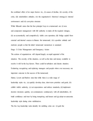 the combined effect of six major factors viz., (i) causes of decline, (ii) severity of the
crisis, (iii) stakeholders attitudes, (iv) the organisation’s historical strategy,(v) internal
environment and (vi) cost-price structure
While Bibeault states that the four principal keys to a turnaround are: (i) new
and component management with full authority to make all the required changes,
(ii) an economically and competitively viable core operation, (iii) bridge capital from
external and internal sources to finance the turnaround, (iv) a positive attitude and
motivate people so that the initial turnaround momentum is sustained.
Stage -3: Crisis Management and Emergency Action
The actions of organizations will depend largely on rapid appraisal of the
situation. The severity of the situation, as well as the time and money available to
resolve it will be the key factors. There could be turbulent and chaotic situation.
Evaluating recognizing and replacing managers and people where ever necessary are
important outcome in the success of the turnaround.
Slatter, Lovett and Barlow state that while there is a wide range of
leadership styles viz., (a) quickly develop clear, short-term priorities and goals, (b)
exhibit visible authority, (c) set expectations and enforce standards, (d) implement
decisive decisions quickly, (e) communicate continuously with all stakeholders, (f)
build confidence and trust by being transpiring and honest and (g) adopt an autocratic
leadership style during crisis stabilization.
The five key leadership tasks identify for stabiling crisis are : (i) grab the
 