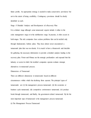 future profits. An appropriate strategy is needed to make conservative provisions but
not to the extent of losing credibility. Contingency provisions should be clearly
identified as such.
Stage -5: Detailed Analysis and Development of a Recovery Plan
It is a distinct stage although some turnaround experts include it either in the
crisis management stage or in the stabilization stage. In practice, it often occurs in
both stages. The sick companies have serious problems that can be tackled only
through fundamental, holistic plans. They have almost never encountered a
turnaround plan that was too drastic. It is crucial to have a framework and checklist
for gathering the necessary information to provide a detailed analysis leading to the
recovery plan. Porter and Ohmae are the strategic profounders and expound that the
industry or sector in which the troubled companies operate evaluate strategic
alternatives in turnaround process.
Dimensions of Turnaround
There are different dimensions to turnarounds based on different
circumstances within which the declining firms operate. The principal types of
turnarounds are: (i) the management process turnaround; (ii) the economic or
business cycle turnaround, (iii) competitive environment turnaround, (iv) product
break through turnaround, and finally, the government-related turnaround. By far the
most important type of turnaround is the management process turnaround.
(i) The Management Process Turnaround
 