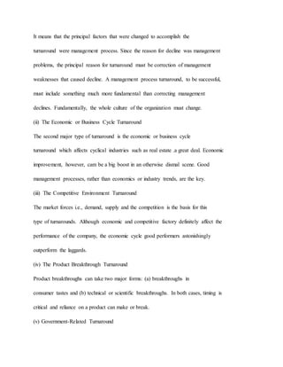 It means that the principal factors that were changed to accomplish the
turnaround were management process. Since the reason for decline was management
problems, the principal reason for turnaround must be correction of management
weaknesses that caused decline. A management process turnaround, to be successful,
must include something much more fundamental than correcting management
declines. Fundamentally, the whole culture of the organization must change.
(ii) The Economic or Business Cycle Turnaround
The second major type of turnaround is the economic or business cycle
turnaround which affects cyclical industries such as real estate .a great deal. Economic
improvement, however, cam be a big boost in an otherwise dismal scene. Good
management processes, rather than economics or industry trends, are the key.
(iii) The Competitive Environment Turnaround
The market forces i.e., demand, supply and the competition is the basis for this
type of turnarounds. Although economic and competitive factory definitely affect the
performance of the company, the economic cycle good performers astonishingly
outperform the laggards.
(iv) The Product Breakthrough Turnaround
Product breakthroughs can take two major forms: (a) breakthroughs in
consumer tastes and (b) technical or scientific breakthroughs. In both cases, timing is
critical and reliance on a product can make or break.
(v) Government-Related Turnaround
 
