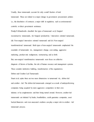 Usually, these turnarounds account for only a small fraction of total
turnaround. These are related to a major change in government procurement policies
i.e., the dissolution of contracts; a major shift in regulation, such as environmental
controls; or direct government assistance.
Pradip.N.Khandwalla classified the types of turnaround as (i) Surgical
reconstructive turnarounds, (ii) Surgical productivity / innovation oriented turnaround,
(iii) Non-surgical innovation oriented turnaround and (iv) Non-surgical
transformational turnaround. Both types of non-surgical turnarounds emphasized the
essentials of turnarounds viz., management change, cost cutting, aggressive
marketing, product-mix realignment, restructuring and so forth.
But, non-surgical transformation turnarounds were focus on collective
diagnosis of factors of decline, the role of human resource and management systems.
These consider institution building, transformation of the organization.
Debtor and Creditor Led Turnarounds
Stuart et.al, opine there are two more dimensions to turnaround viz., debtor-led
and creditor - led. The debtor-led turnarounds emerged as a result of underperforming
companies being acquired by more aggressive competitors in their own
industry or by conglomerates and then being turned around. However, creditor-led
turnarounds are initiated by banks, bondholders, credit guarantee companies, asset
backed financiers and even unsecured creditors can play a major role in creditor - led
turnaround process.
 