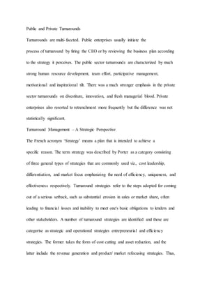 Public and Private Turnarounds
Turnarounds are multi-faceted. Public enterprises usually initiate the
process of turnaround by firing the CEO or by reviewing the business plan according
to the strategy it perceives. The public sector turnarounds are characterized by much
strong human resource development, team effort, participative management,
motivational and inspirational tilt. There was a much stronger emphasis in the private
sector turnarounds on divestiture, innovation, and fresh managerial blood. Private
enterprises also resorted to retrenchment more frequently but the difference was not
statistically significant.
Turnaround Management – A Strategic Perspective
The French acronym ‘Strategy’ means a plan that is intended to achieve a
specific reason. The term strategy was described by Porter as a category consisting
of three general types of strategies that are commonly used viz., cost leadership,
differentiation, and market focus emphasizing the need of efficiency, uniqueness, and
effectiveness respectively. Turnaround strategies refer to the steps adopted for coming
out of a serious setback, such as substantial erosion in sales or market share, often
leading to financial losses and inability to meet one's basic obligations to lenders and
other stakeholders. A number of turnaround strategies are identified and these are
categorise as strategic and operational strategies entrepreneurial and efficiency
strategies. The former takes the form of cost cutting and asset reduction, and the
latter include the revenue generation and product/ market refocusing strategies. Thus,
 