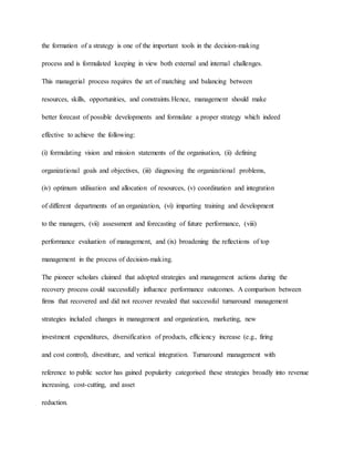 the formation of a strategy is one of the important tools in the decision-making
process and is formulated keeping in view both external and internal challenges.
This managerial process requires the art of matching and balancing between
resources, skills, opportunities, and constraints.Hence, management should make
better forecast of possible developments and formulate a proper strategy which indeed
effective to achieve the following:
(i) formulating vision and mission statements of the organisation, (ii) defining
organizational goals and objectives, (iii) diagnosing the organizational problems,
(iv) optimum utilisation and allocation of resources, (v) coordination and integration
of different departments of an organization, (vi) imparting training and development
to the managers, (vii) assessment and forecasting of future performance, (viii)
performance evaluation of management, and (ix) broadening the reflections of top
management in the process of decision-making.
The pioneer scholars claimed that adopted strategies and management actions during the
recovery process could successfully influence performance outcomes. A comparison between
firms that recovered and did not recover revealed that successful turnaround management
strategies included changes in management and organization, marketing, new
investment expenditures, diversification of products, efficiency increase (e.g., firing
and cost control), divestiture, and vertical integration. Turnaround management with
reference to public sector has gained popularity categorised these strategies broadly into revenue
increasing, cost-cutting, and asset
reduction.
 