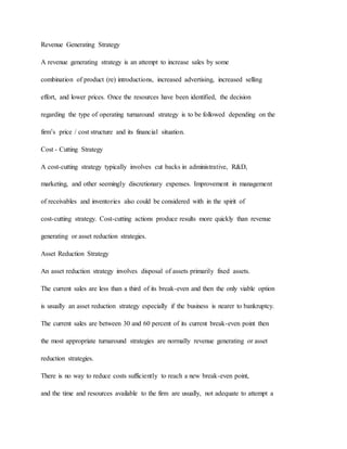 Revenue Generating Strategy
A revenue generating strategy is an attempt to increase sales by some
combination of product (re) introductions, increased advertising, increased selling
effort, and lower prices. Once the resources have been identified, the decision
regarding the type of operating turnaround strategy is to be followed depending on the
firm’s price / cost structure and its financial situation.
Cost - Cutting Strategy
A cost-cutting strategy typically involves cut backs in administrative, R&D,
marketing, and other seemingly discretionary expenses. Improvement in management
of receivables and inventories also could be considered with in the spirit of
cost-cutting strategy. Cost-cutting actions produce results more quickly than revenue
generating or asset reduction strategies.
Asset Reduction Strategy
An asset reduction strategy involves disposal of assets primarily fixed assets.
The current sales are less than a third of its break-even and then the only viable option
is usually an asset reduction strategy especially if the business is nearer to bankruptcy.
The current sales are between 30 and 60 percent of its current break-even point then
the most appropriate turnaround strategies are normally revenue generating or asset
reduction strategies.
There is no way to reduce costs sufficiently to reach a new break-even point,
and the time and resources available to the firm are usually, not adequate to attempt a
 