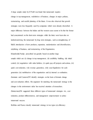 A large sample study by O’Neill was found that turnaround requires
change in top management, redefinition of business, changes in major policies,
restructuring, and careful planning of the future. It was also observed that growth
strategies were less frequently used by companies which were already diversified. A
major difference between the Indian and the western cases seems to be that the former
had concentrated on the short-term strategies while the latter were keen also on
institutionalizing the turnaround by long term strategies, such as strengthening of
R&D, introduction of new products, expansion, modernization and diversification,
redefining of business, and restructuring of the Organisation.
Khandwalla.Pradip. prescribed ten gestalts based on another large
sample which are: (i) change in top management, (ii) credibility building, (iii) initial
control, (iv) negotiation with stake holders, (v) quick pay-off projects and actions, (vi)
quick cost reduction, (vii) revenue generation, (viii) asset liquidation for cash
generation (ix) mobilisation of the organisation and (x) internal co-ordination.
Zammuto and Cameron295 identify strategies on the basis of domain change
and cost reduction efforts. His argument for matching the turnaround strategy to the
changes in the environment niche has received attention of researchers.
Zimmerman296 suggested three different types of turnaround strategies viz., cost
reduction, product differentiation, and management empowerment to achive
turnaround success.
Robbins and Pearce classify turnaround strategy in two types (a) efficiency
 