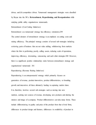 driven, and (b) competition driven. Turnaround management strategies were classified
by Boyne into the 3R’s: Retrenchment, Repositioning, and Reorganisation while
studying public utility organisations turnarounds.
Retrenchment (Cost Cutting Initiatives)
Retrenchment as a turnaround strategy has efficiency orientation.299
The central element of retrenchment strategy is an emphasis on cutting costs and
raising efficiency. The principal strategy consists of several sub-strategies including
reviewing parts of business that are not value adding, withdrawing from markets
where the firm is performing poorly, selling assets, reducing scale of operations,
improving efficiency, downsizing, outsourcing and such other strategies.300 However,
there is a significant positive relationship exists between retrenchment strategy and
organisational turnaround. 301
Repositioning (Revenue Raising Initiatives)
Repositioning is an entrepreneurial strategy which primarily focuses on
generation of revenue, product innovation, product differentiation, re-branding,
growth and innovation all these ultimately leading to capturing market share.
It is, therefore, involves several sub-strategies such as moving into new
markets, seeking new sources of revenue, developing new products and altering the
mission and image of a company. Product differentiation can take many forms. These
include differentiating in quality and price of the product from that of rival firms,
differences in product design and features, differences in availability of product in
 
