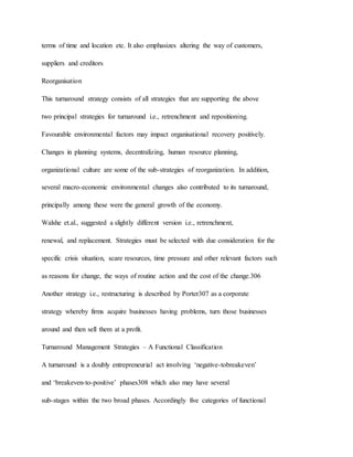terms of time and location etc. It also emphasizes altering the way of customers,
suppliers and creditors
Reorganisation
This turnaround strategy consists of all strategies that are supporting the above
two principal strategies for turnaround i.e., retrenchment and repositioning.
Favourable environmental factors may impact organisational recovery positively.
Changes in planning systems, decentralizing, human resource planning,
organizational culture are some of the sub-strategies of reorganization. In addition,
several macro-economic environmental changes also contributed to its turnaround,
principally among these were the general growth of the economy.
Walshe et.al., suggested a slightly different version i.e., retrenchment,
renewal, and replacement. Strategies must be selected with due consideration for the
specific crisis situation, scare resources, time pressure and other relevant factors such
as reasons for change, the ways of routine action and the cost of the change.306
Another strategy i.e., restructuring is described by Porter307 as a corporate
strategy whereby firms acquire businesses having problems, turn those businesses
around and then sell them at a profit.
Turnaround Management Strategies – A Functional Classification
A turnaround is a doubly entrepreneurial act involving ‘negative-tobreakeven’
and ‘breakeven-to-positive’ phases308 which also may have several
sub-stages within the two broad phases. Accordingly five categories of functional
 