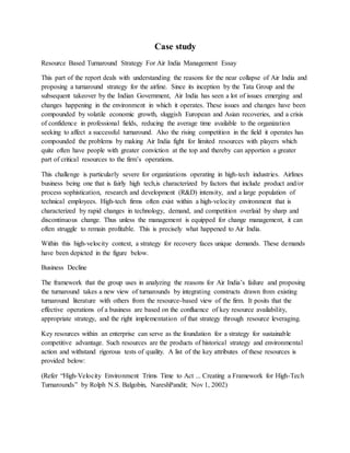 Case study
Resource Based Turnaround Strategy For Air India Management Essay
This part of the report deals with understanding the reasons for the near collapse of Air India and
proposing a turnaround strategy for the airline. Since its inception by the Tata Group and the
subsequent takeover by the Indian Government, Air India has seen a lot of issues emerging and
changes happening in the environment in which it operates. These issues and changes have been
compounded by volatile economic growth, sluggish European and Asian recoveries, and a crisis
of confidence in professional fields, reducing the average time available to the organization
seeking to affect a successful turnaround. Also the rising competition in the field it operates has
compounded the problems by making Air India fight for limited resources with players which
quite often have people with greater conviction at the top and thereby can apportion a greater
part of critical resources to the firm’s operations.
This challenge is particularly severe for organizations operating in high-tech industries. Airlines
business being one that is fairly high tech,is characterized by factors that include product and/or
process sophistication, research and development (R&D) intensity, and a large population of
technical employees. High-tech firms often exist within a high-velocity environment that is
characterized by rapid changes in technology, demand, and competition overlaid by sharp and
discontinuous change. Thus unless the management is equipped for change management, it can
often struggle to remain profitable. This is precisely what happened to Air India.
Within this high-velocity context, a strategy for recovery faces unique demands. These demands
have been depicted in the figure below.
Business Decline
The framework that the group uses in analyzing the reasons for Air India’s failure and proposing
the turnaround takes a new view of turnarounds by integrating constructs drawn from existing
turnaround literature with others from the resource-based view of the firm. It posits that the
effective operations of a business are based on the confluence of key resource availability,
appropriate strategy, and the right implementation of that strategy through resource leveraging.
Key resources within an enterprise can serve as the foundation for a strategy for sustainable
competitive advantage. Such resources are the products of historical strategy and environmental
action and withstand rigorous tests of quality. A list of the key attributes of these resources is
provided below:
(Refer “High-Velocity Environment Trims Time to Act ... Creating a Framework for High-Tech
Turnarounds” by Rolph N.S. Balgobin, NareshPandit; Nov 1, 2002)
 
