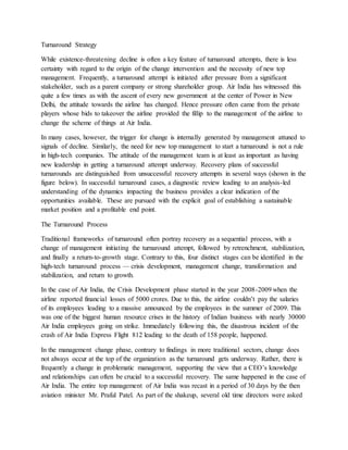 Turnaround Strategy
While existence-threatening decline is often a key feature of turnaround attempts, there is less
certainty with regard to the origin of the change intervention and the necessity of new top
management. Frequently, a turnaround attempt is initiated after pressure from a significant
stakeholder, such as a parent company or strong shareholder group. Air India has witnessed this
quite a few times as with the ascent of every new government at the center of Power in New
Delhi, the attitude towards the airline has changed. Hence pressure often came from the private
players whose bids to takeover the airline provided the fillip to the management of the airline to
change the scheme of things at Air India.
In many cases, however, the trigger for change is internally generated by management attuned to
signals of decline. Similarly, the need for new top management to start a turnaround is not a rule
in high-tech companies. The attitude of the management team is at least as important as having
new leadership in getting a turnaround attempt underway. Recovery plans of successful
turnarounds are distinguished from unsuccessful recovery attempts in several ways (shown in the
figure below). In successful turnaround cases, a diagnostic review leading to an analysis-led
understanding of the dynamics impacting the business provides a clear indication of the
opportunities available. These are pursued with the explicit goal of establishing a sustainable
market position and a profitable end point.
The Turnaround Process
Traditional frameworks of turnaround often portray recovery as a sequential process, with a
change of management initiating the turnaround attempt, followed by retrenchment, stabilization,
and finally a return-to-growth stage. Contrary to this, four distinct stages can be identified in the
high-tech turnaround process — crisis development, management change, transformation and
stabilization, and return to growth.
In the case of Air India, the Crisis Development phase started in the year 2008-2009 when the
airline reported financial losses of 5000 crores. Due to this, the airline couldn’t pay the salaries
of its employees leading to a massive announced by the employees in the summer of 2009. This
was one of the biggest human resource crises in the history of Indian business with nearly 30000
Air India employees going on strike. Immediately following this, the disastrous incident of the
crash of Air India Express Flight 812 leading to the death of 158 people, happened.
In the management change phase, contrary to findings in more traditional sectors, change does
not always occur at the top of the organization as the turnaround gets underway. Rather, there is
frequently a change in problematic management, supporting the view that a CEO’s knowledge
and relationships can often be crucial to a successful recovery. The same happened in the case of
Air India. The entire top management of Air India was recast in a period of 30 days by the then
aviation minister Mr. Praful Patel. As part of the shakeup, several old time directors were asked
 