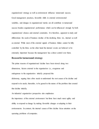 organizational strategy as well as environment influence turnaround success.
Good management practices, favorable shifts in external environmental
variables, and changes in organizational inertia are all contribute to turnaround
success besides organizational performance which can be influenced strongly by both
organizational choices and external constraints. It is therefore, apparent to study and
differentiate the seeds of business decline of the declining firms viz., internal as well
as external. While most of the external signals of business failure cannot be fully
controlled by the firms on the other hand the internal events are believed to be
extremely important because the management has a direct control over them.
Reasonforturnaround strategy
The prime reasons of organizational decline have been viewed along two
dimensions, factors external to the organization i.e., exogenous and
endogenous to the organization initially proposed this
dichotomy, arguing that a firm needs to understand the root causes of its decline and
respond to its needs, thereafter, to be geared to the nature of the problem that created
that decline initially.
An industrial organization perspective also emphasizes
the importance of the external environment but firms have much more agility and
ability to respond to change by making favorable changes or adapting to their
environments. In contrast, the internal causes of firm decline focus attention on the
operating problems of companies.
 