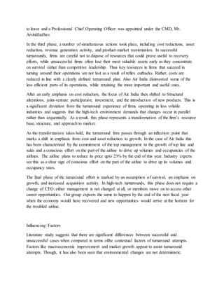 to leave and a Professional Chief Operating Officer was appointed under the CMD, Mr.
ArvindJadhav.
In the third phase, a number of simultaneous actions took place, including cost reductions, asset
reduction, revenue generation activity, and product-market reorientation. In successful
turnarounds, firms are careful not to dispose of resources that could prove useful to recovery
efforts, while unsuccessful firms often lose their most valuable assets early as they concentrate
on survival rather than competitive leadership. Thus key resources in firms that succeed in
turning around their operations are not lost as a result of reflex cutbacks. Rather, costs are
reduced in line with a clearly defined turnaround plan. Also Air India disinvested some of the
less efficient parts of its operations, while retaining the more important and useful ones.
After an early emphasis on cost reduction, the focus of Air India then shifted to Structural
alterations, joint-venture participation, investment, and the introduction of new products. This is
a significant deviation from the turnaround experience of firms operating in less volatile
industries and suggests that the high-tech environment demands that changes occur in parallel
rather than sequentially. As a result, this phase represents a transformation of the firm’s resource
base, structure, and approach to market.
As the transformation takes hold, the turnaround firm passes through an inflection point that
marks a shift in emphasis from cost and asset reduction to growth. In the case of Air India this
has been characterized by the commitment of the top management to the growth of top line and
sales and a conscious effort on the part of the airline to drive up volumes and occupancies of the
airlines. The airline plans to reduce its price upto 23% by the end of this year. Industry experts
see this as a clear sign of conscious effort on the part of the airline to drive up its volumes and
occupancy rates.
The final phase of the turnaround effort is marked by an assumption of survival, an emphasis on
growth, and increased acquisition activity. In high-tech turnarounds, this phase does not require a
change of CEO; either management is not changed at all, or members move on to access other
career opportunities. Our group expects the same to happen by the end of the nest fiscal year
when the economy would have recovered and new opportunities would arrive at the horizon for
the troubled airline.
Influencing Factors
Literature study suggests that there are significant differences between successful and
unsuccessful cases when compared in terms ofthe contextual factors of turnaround attempts.
Factors like macroeconomic improvement and market growth appear to assist turnaround
attempts. Though, it has also been seen that environmental changes are not deterministic.
 