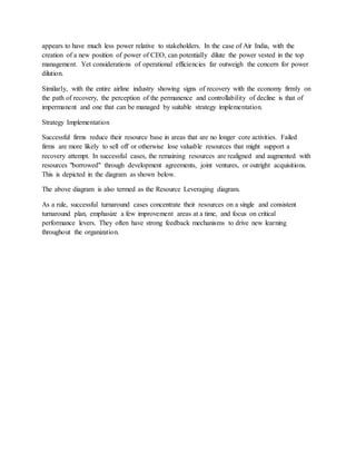 appears to have much less power relative to stakeholders. In the case of Air India, with the
creation of a new position of power of CEO, can potentially dilute the power vested in the top
management. Yet considerations of operational efficiencies far outweigh the concern for power
dilution.
Similarly, with the entire airline industry showing signs of recovery with the economy firmly on
the path of recovery, the perception of the permanence and controllability of decline is that of
impermanent and one that can be managed by suitable strategy implementation.
Strategy Implementation
Successful firms reduce their resource base in areas that are no longer core activities. Failed
firms are more likely to sell off or otherwise lose valuable resources that might support a
recovery attempt. In successful cases, the remaining resources are realigned and augmented with
resources "borrowed" through development agreements, joint ventures, or outright acquisitions.
This is depicted in the diagram as shown below.
The above diagram is also termed as the Resource Leveraging diagram.
As a rule, successful turnaround cases concentrate their resources on a single and consistent
turnaround plan, emphasize a few improvement areas at a time, and focus on critical
performance levers. They often have strong feedback mechanisms to drive new learning
throughout the organization.
 
